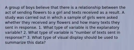 A group of boys believe that there is a relationship between the act of sending flowers to a girl and texts received as a result. A study was carried out in which a sample of girls were asked whether they received any flowers and how many texts they sent in response. 1. What type of variable is the explanatory variable? 2. What type of variable is "number of texts sent in response?" 3. What type of visual display should be used to summarize this data?