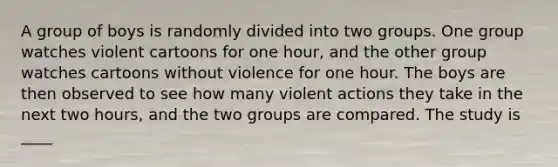 A group of boys is randomly divided into two groups. One group watches violent cartoons for one​ hour, and the other group watches cartoons without violence for one hour. The boys are then observed to see how many violent actions they take in the next two​ hours, and the two groups are compared. The study is ____