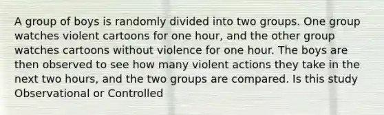 A group of boys is randomly divided into two groups. One group watches violent cartoons for one hour, and the other group watches cartoons without violence for one hour. The boys are then observed to see how many violent actions they take in the next two hours, and the two groups are compared. Is this study Observational or Controlled