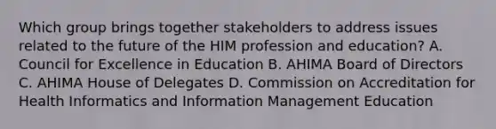 Which group brings together stakeholders to address issues related to the future of the HIM profession and education? A. Council for Excellence in Education B. AHIMA Board of Directors C. AHIMA House of Delegates D. Commission on Accreditation for Health Informatics and Information Management Education