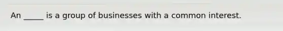 An _____ is a group of businesses with a common interest.