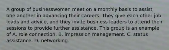 A group of businesswomen meet on a monthly basis to assist one another in advancing their careers. They give each other job leads and advice, and they invite business leaders to attend their sessions to provide further assistance. This group is an example of A. role connection. B. impression management. C. status assistance. D. networking.