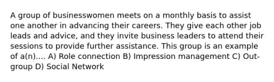 A group of businesswomen meets on a monthly basis to assist one another in advancing their careers. They give each other job leads and advice, and they invite business leaders to attend their sessions to provide further assistance. This group is an example of a(n).... A) Role connection B) Impression management C) Out-group D) Social Network