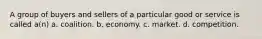 A group of buyers and sellers of a particular good or service is called a(n) a. coalition. b. economy. c. market. d. competition.