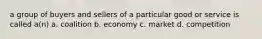 a group of buyers and sellers of a particular good or service is called a(n) a. coalition b. economy c. market d. competition