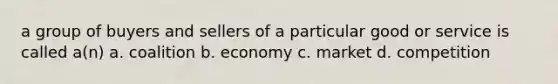 a group of buyers and sellers of a particular good or service is called a(n) a. coalition b. economy c. market d. competition