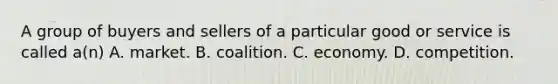 A group of buyers and sellers of a particular good or service is called a(n) A. market. B. coalition. C. economy. D. competition.