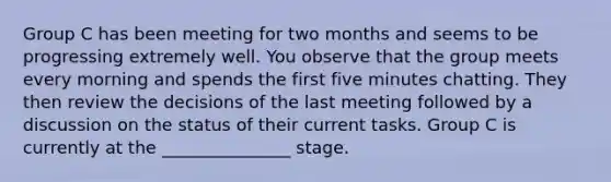 Group C has been meeting for two months and seems to be progressing extremely well. You observe that the group meets every morning and spends the first five minutes chatting. They then review the decisions of the last meeting followed by a discussion on the status of their current tasks. Group C is currently at the _______________ stage.