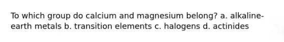 To which group do calcium and magnesium belong? a. alkaline-earth metals b. transition elements c. halogens d. actinides