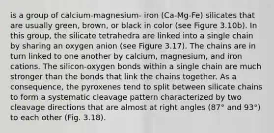 is a group of calcium-magnesium- iron (Ca-Mg-Fe) silicates that are usually green, brown, or black in color (see Figure 3.10b). In this group, the silicate tetrahedra are linked into a single chain by sharing an oxygen anion (see Figure 3.17). The chains are in turn linked to one another by calcium, magnesium, and iron cations. The silicon-oxygen bonds within a single chain are much stronger than the bonds that link the chains together. As a consequence, the pyroxenes tend to split between silicate chains to form a systematic cleavage pattern characterized by two cleavage directions that are almost at right angles (87° and 93°) to each other (Fig. 3.18).