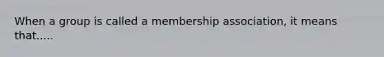 When a group is called a membership association, it means that.....