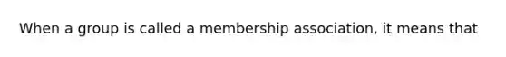 When a group is called a membership association, it means that