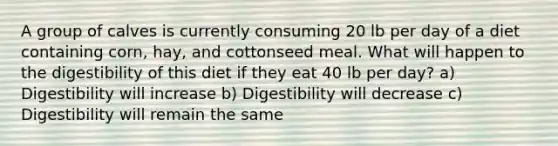 A group of calves is currently consuming 20 lb per day of a diet containing corn, hay, and cottonseed meal. What will happen to the digestibility of this diet if they eat 40 lb per day? a) Digestibility will increase b) Digestibility will decrease c) Digestibility will remain the same