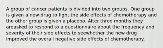 A group of cancer patients is divided into two groups. One group is given a new drug to fight the side effects of chemotherapy and the other group is given a placebo. After three months they areasked to respond to a questionnaire about the frequency and severity of their side effects to seewhether the new drug improved the overall negative side effects of chemotherapy.