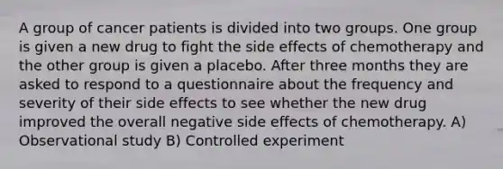 A group of cancer patients is divided into two groups. One group is given a new drug to fight the side effects of chemotherapy and the other group is given a placebo. After three months they are asked to respond to a questionnaire about the frequency and severity of their side effects to see whether the new drug improved the overall negative side effects of chemotherapy. A) Observational study B) Controlled experiment