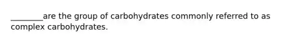 ________are the group of carbohydrates commonly referred to as complex carbohydrates.