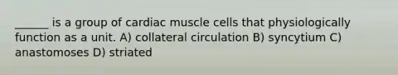 ______ is a group of cardiac muscle cells that physiologically function as a unit. A) collateral circulation B) syncytium C) anastomoses D) striated