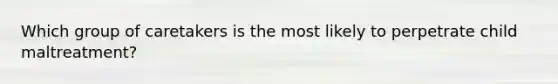 Which group of caretakers is the most likely to perpetrate child maltreatment?