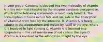 In your group: Carotene is cleaved into two molecules of vitamin A in the mammal intestine by the enzyme carotene dioxygenase. Which of the following statements is most likely false? A. The consumption of foods rich in fats and oils aids in the absorption of vitamin A from food by the intestine. B. Vitamin A is freely soluble in the bloodstream and moves by itself to the eye, where it is involved in light sensing C. Vitamin A is inserted into lipoproteins in the cell membrane of rod cells in the eyes D. Vitamin A is involved in the adsorption of light by the eye