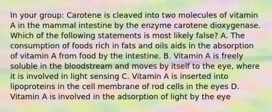 In your group: Carotene is cleaved into two molecules of vitamin A in the mammal intestine by the enzyme carotene dioxygenase. Which of the following statements is most likely false? A. The consumption of foods rich in fats and oils aids in the absorption of vitamin A from food by the intestine. B. Vitamin A is freely soluble in the bloodstream and moves by itself to the eye, where it is involved in light sensing C. Vitamin A is inserted into lipoproteins in the cell membrane of rod cells in the eyes D. Vitamin A is involved in the adsorption of light by the eye