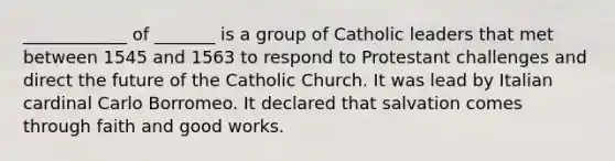 ____________ of _______ is a group of Catholic leaders that met between 1545 and 1563 to respond to Protestant challenges and direct the future of the Catholic Church. It was lead by Italian cardinal Carlo Borromeo. It declared that salvation comes through faith and good works.