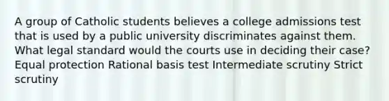 A group of Catholic students believes a college admissions test that is used by a public university discriminates against them. What legal standard would the courts use in deciding their case? Equal protection Rational basis test Intermediate scrutiny Strict scrutiny