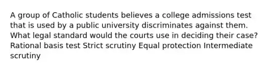 A group of Catholic students believes a college admissions test that is used by a public university discriminates against them. What legal standard would the courts use in deciding their case? Rational basis test Strict scrutiny Equal protection Intermediate scrutiny