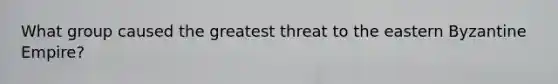 What group caused the greatest threat to the eastern Byzantine Empire?
