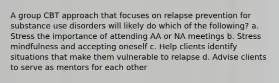 A group CBT approach that focuses on relapse prevention for substance use disorders will likely do which of the following? a. Stress the importance of attending AA or NA meetings b. Stress mindfulness and accepting oneself c. Help clients identify situations that make them vulnerable to relapse d. Advise clients to serve as mentors for each other