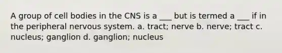 A group of cell bodies in the CNS is a ___ but is termed a ___ if in the peripheral nervous system. a. tract; nerve b. nerve; tract c. nucleus; ganglion d. ganglion; nucleus