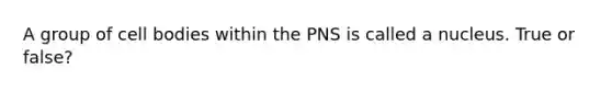 A group of cell bodies within the PNS is called a nucleus. True or false?