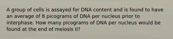 A group of cells is assayed for DNA content and is found to have an average of 8 picograms of DNA per nucleus prior to interphase. How many picograms of DNA per nucleus would be found at the end of meiosis II?