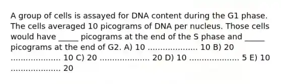 A group of cells is assayed for DNA content during the G1 phase. The cells averaged 10 picograms of DNA per nucleus. Those cells would have _____ picograms at the end of the S phase and _____ picograms at the end of G2. A) 10 .................... 10 B) 20 .................... 10 C) 20 .................... 20 D) 10 .................... 5 E) 10 .................... 20