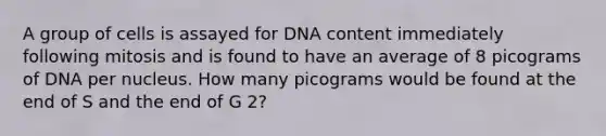 A group of cells is assayed for DNA content immediately following mitosis and is found to have an average of 8 picograms of DNA per nucleus. How many picograms would be found at the end of S and the end of G 2?