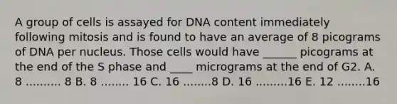 A group of cells is assayed for DNA content immediately following mitosis and is found to have an average of 8 picograms of DNA per nucleus. Those cells would have ______ picograms at the end of the S phase and ____ micrograms at the end of G2. A. 8 .......... 8 B. 8 ........ 16 C. 16 ........8 D. 16 .........16 E. 12 ........16