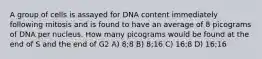 A group of cells is assayed for DNA content immediately following mitosis and is found to have an average of 8 picograms of DNA per nucleus. How many picograms would be found at the end of S and the end of G2 A) 8;8 B) 8;16 C) 16;8 D) 16;16