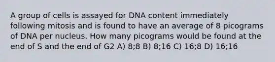 A group of cells is assayed for DNA content immediately following mitosis and is found to have an average of 8 picograms of DNA per nucleus. How many picograms would be found at the end of S and the end of G2 A) 8;8 B) 8;16 C) 16;8 D) 16;16