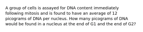 A group of cells is assayed for DNA content immediately following mitosis and is found to have an average of 12 picograms of DNA per nucleus. How many picograms of DNA would be found in a nucleus at the end of G1 and the end of G2?