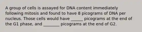 A group of cells is assayed for DNA content immediately following mitosis and found to have 8 picograms of DNA per nucleus. Those cells would have ______ picograms at the end of the G1 phase, and ________ picograms at the end of G2.