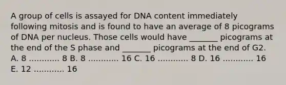 A group of cells is assayed for DNA content immediately following mitosis and is found to have an average of 8 picograms of DNA per nucleus. Those cells would have _______ picograms at the end of the S phase and _______ picograms at the end of G2. A. 8 ............ 8 B. 8 ............ 16 C. 16 ............ 8 D. 16 ............ 16 E. 12 ............ 16