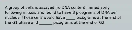 A group of cells is assayed fro DNA content immediately following mitosis and found to have 8 picograms of DNA per nucleus: Those cells would have _____ picograms at the end of the G1 phase and _______ picograms at the end of G2.