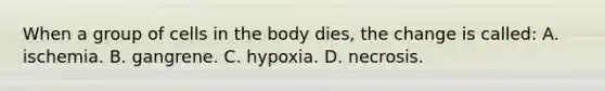 When a group of cells in the body dies, the change is called: A. ischemia. B. gangrene. C. hypoxia. D. necrosis.