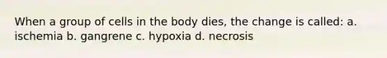 When a group of cells in the body dies, the change is called: a. ischemia b. gangrene c. hypoxia d. necrosis