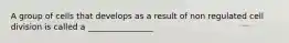 A group of cells that develops as a result of non regulated cell division is called a ________________