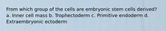 From which group of the cells are embryonic stem cells derived? a. Inner cell mass b. Trophectoderm c. Primitive endoderm d. Extraembryonic ectoderm