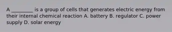 A _________ is a group of cells that generates electric energy from their internal chemical reaction A. battery B. regulator C. power supply D. solar energy