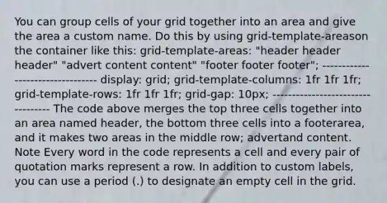 You can group cells of your grid together into an area and give the area a custom name. Do this by using grid-template-areason the container like this: grid-template-areas: "header header header" "advert content content" "footer footer footer"; --------------------------------- display: grid; grid-template-columns: 1fr 1fr 1fr; grid-template-rows: 1fr 1fr 1fr; grid-gap: 10px; ---------------------------------- The code above merges the top three cells together into an area named header, the bottom three cells into a footerarea, and it makes two areas in the middle row; advertand content. Note Every word in the code represents a cell and every pair of quotation marks represent a row. In addition to custom labels, you can use a period (.) to designate an empty cell in the grid.