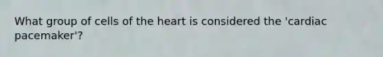 What group of cells of the heart is considered the 'cardiac pacemaker'?