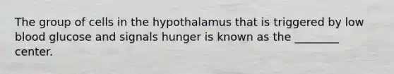 The group of cells in the hypothalamus that is triggered by low blood glucose and signals hunger is known as the ________ center.