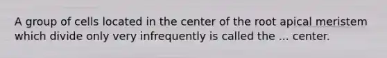 A group of cells located in the center of the root apical meristem which divide only very infrequently is called the ... center.
